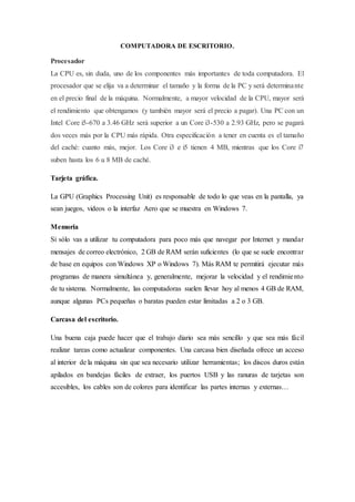 COMPUTADORA DE ESCRITORIO.
Procesador
La CPU es, sin duda, uno de los componentes más importantes de toda computadora. El
procesador que se elija va a determinar el tamaño y la forma de la PC y será determinante
en el precio final de la máquina. Normalmente, a mayor velocidad de la CPU, mayor será
el rendimiento que obtengamos (y también mayor será el precio a pagar). Una PC con un
Intel Core i5-670 a 3.46 GHz será superior a un Core i3-530 a 2.93 GHz, pero se pagará
dos veces más por la CPU más rápida. Otra especificación a tener en cuenta es el tamaño
del caché: cuanto más, mejor. Los Core i3 e i5 tienen 4 MB, mientras que los Core i7
suben hasta los 6 u 8 MB de caché.
Tarjeta gráfica.
La GPU (Graphics Processing Unit) es responsable de todo lo que veas en la pantalla, ya
sean juegos, videos o la interfaz Aero que se muestra en Windows 7.
Memoria
Si sólo vas a utilizar tu computadora para poco más que navegar por Internet y mandar
mensajes de correo electrónico, 2 GB de RAM serán suficientes (lo que se suele encontrar
de base en equipos con Windows XP o Windows 7). Más RAM te permitirá ejecutar más
programas de manera simultánea y, generalmente, mejorar la velocidad y el rendimiento
de tu sistema. Normalmente, las computadoras suelen llevar hoy al menos 4 GB de RAM,
aunque algunas PCs pequeñas o baratas pueden estar limitadas a 2 o 3 GB.
Carcasa del escritorio.
Una buena caja puede hacer que el trabajo diario sea más sencillo y que sea más fácil
realizar tareas como actualizar componentes. Una carcasa bien diseñada ofrece un acceso
al interior de la máquina sin que sea necesario utilizar herramientas; los discos duros están
apilados en bandejas fáciles de extraer, los puertos USB y las ranuras de tarjetas son
accesibles, los cables son de colores para identificar las partes internas y externas…
 