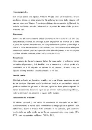 Sistema operativo.
Con casi una década a sus espaldas, Windows XP sigue siendo un incondicional, incluso
en algunos sistemas de última generación. Sin embargo, la mayoría de las máquinas del
mercado vienen con Windows 7, puesto que el último sistema operativo de Microsoft ha
recibido, en términos generales, buenas críticas, mejorando los puntos débiles que tiene
Windows Vista.
Disco duro.
Incluso una PC básica debería ofrecer al menos un disco duro de 320 GB. Las
computadoras pequeñas, sin embargo, suelen empezar en los 160 GB. En la parte
superior del espectro del rendimiento, las computadoras más potentes pueden llegar a
ofrecer 2 TB de almacenamiento (o incluso más) junto con posibilidades de RAID para
redundancia de datos (RAID 1) u optimización de velocidad (RAID0), o una opción para
combinar unidades de estado sólido (SSD) con un disco duro.
Conectividad
Atrás quedaron los días de los módems dial-up. La banda ancha y el rendimiento varían
en función del proveedor y de la localidad, pero se puedes sacar el máximo partido a la
conectividad de la PC eligiendo las opciones de red correctas. Lo bueno es que las
opciones son muy limitadas: sin cables (wireless) o con ellos.
Teclado y ratón.
El teclado y el ratón son dispositivos cruciales, por lo que debemos asegurarnos de sean
los que queremos. Si compras una PC por Internet, quizá no sea recomendable pagar el
precio de actualización que marca el fabricante y puede ser mejor opción comprarlos de
manera independiente. Si nos está seguro de qué opciones existen para estos periféricos,
visita tu distribuidor más cercano y ve algunos de los modelos.
Almacenamiento removible.
Su sistema operativo y sus discos de restauración se entregarán en un DVD.
Consecuentemente, la mayoría de las computadoras se entregan ya con un grabador DVD
multiformato. Si eres un fanático de los contenidos en alta definición, quizá sea buena
opción añadir una unidad combo que lea Blu-ray para guardar datos en sus propios CD y
DVD y para ver contenidos en Blu-ray. (WORL, 2010)
 
