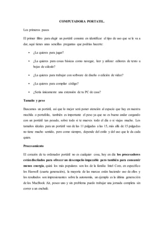 COMPUTADORA PORTATIL.
Los primeros pasos
El primer filtro para elegir un portátil consiste en identificar el tipo de uso que se le va a
dar, aquí tienes unas sencillas preguntas que podrías hacerte:
 ¿La quieres para jugar?
 ¿La quieres para cosas básicas como navegar, leer y utilizar editores de texto u
hojas de cálculo?
 ¿La quieres para trabajar con software de diseño o edición de video?
 ¿La quieres para compilar código?
 ¿Sería únicamente una extensión de tu PC de casa?
Tamaño y peso
Buscamos un portátil, así que lo mejor será poner atención al espacio que hay en nuestra
mochila o portafolio, también es importante el peso ya que no es bueno andar cargando
con un portátil tan pesado, sobre todo si te mueves todo el día o si viajas mucho. Los
tamaños ideales para un portátil van de las 11 pulgadas a las 15, más allá de 15 pulgadas
no tiene mucho sentido, pero como siempre, depende del estilo y del uso que le da cada
quien.
Procesamiento
El corazón de tu ordenador portátil no es cualquier cosa, hoy en día los procesadores
estándiseñados para ofrecer un desempeño impecable pero también para consumir
menos energía, quizá los más populares son los de la familia Intel Core, en específico
los Haswell (cuarta generación), la mayoría de las marcas están haciendo uso de ellos y
los resultados son impresionantes sobre la autonomía, un ejemplo es la última generación
de los MacBook Air, poseo uno y sin problema puedo trabajar una jornada completa sin
correr a un enchufe.
 