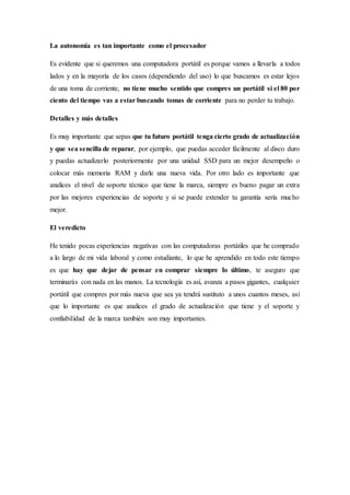 La autonomía es tan importante como el procesador
Es evidente que si queremos una computadora portátil es porque vamos a llevarla a todos
lados y en la mayoría de los casos (dependiendo del uso) lo que buscamos es estar lejos
de una toma de corriente, no tiene mucho sentido que compres un portátil si el 80 por
ciento del tiempo vas a estar buscando tomas de corriente para no perder tu trabajo.
Detalles y más detalles
Es muy importante que sepas que tu futuro portátil tenga cierto grado de actualización
y que sea sencilla de reparar, por ejemplo, que puedas acceder fácilmente al disco duro
y puedas actualizarlo posteriormente por una unidad SSD para un mejor desempeño o
colocar más memoria RAM y darle una nueva vida. Por otro lado es importante que
analices el nivel de soporte técnico que tiene la marca, siempre es bueno pagar un extra
por las mejores experiencias de soporte y si se puede extender tu garantía sería mucho
mejor.
El veredicto
He tenido pocas experiencias negativas con las computadoras portátiles que he comprado
a lo largo de mi vida laboral y como estudiante, lo que he aprendido en todo este tiempo
es que hay que dejar de pensar en comprar siempre lo último, te aseguro que
terminarás con nada en las manos. La tecnología es así, avanza a pasos gigantes, cualquier
portátil que compres por más nueva que sea ya tendrá sustituto a unos cuantos meses, así
que lo importante es que analices el grado de actualización que tiene y el soporte y
confiabilidad de la marca también son muy importantes.
 
