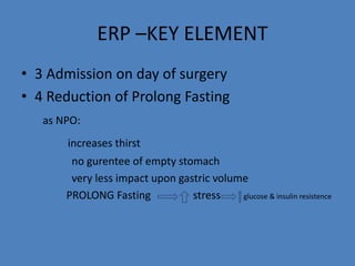 ERP –KEY ELEMENT
• 3 Admission on day of surgery
• 4 Reduction of Prolong Fasting
as NPO:
increases thirst
no gurentee of empty stomach
very less impact upon gastric volume
PROLONG Fasting stress glucose & insulin resistence
 