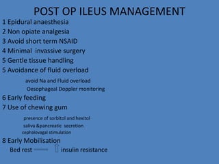POST OP ILEUS MANAGEMENT
1 Epidural anaesthesia
2 Non opiate analgesia
3 Avoid short term NSAID
4 Minimal invassive surgery
5 Gentle tissue handling
5 Avoidance of fluid overload
avoid Na and Fluid overload
Oesophageal Doppler monitoring
6 Early feeding
7 Use of chewing gum
presence of sorbitol and hexitol
saliva &pancreatic secretion
cephalovagal stimulation
8 Early Mobilisation
Bed rest insulin resistance
 