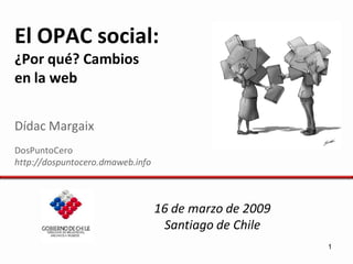 El OPAC social:
¿Por qué? Cambios
en la web


Dídac Margaix
DosPuntoCero
http://dospuntocero.dmaweb.info



                                  16 de marzo de 2009
                                   Santiago de Chile
                                                        1
 