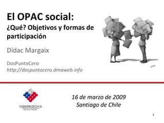 El OPAC social:
¿Qué? Objetivos y formas de
participación
Dídac Margaix
DosPuntoCero
http://dospuntocero.dmaweb.info




                          16 de marzo de 2009
                           Santiago de Chile
                                                1
 