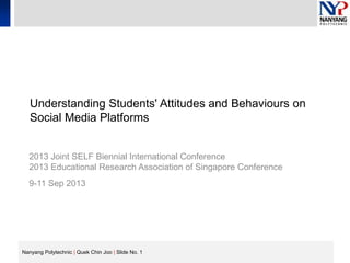 Nanyang Polytechnic | Quek Chin Joo | Slide No. 1
Understanding Students' Attitudes and Behaviours on
Social Media Platforms
2013 Joint SELF Biennial International Conference
2013 Educational Research Association of Singapore Conference
9-11 Sep 2013
 