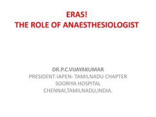 ERAS! 
THE ROLE OF ANAESTHESIOLOGIST 
DR.P.C.VIJAYAKUMAR 
PRESIDENT-IAPEN- TAMILNADU CHAPTER 
SOORIYA HOSPITAL 
CHENNAI,TAMILNADU,INDIA. 
 