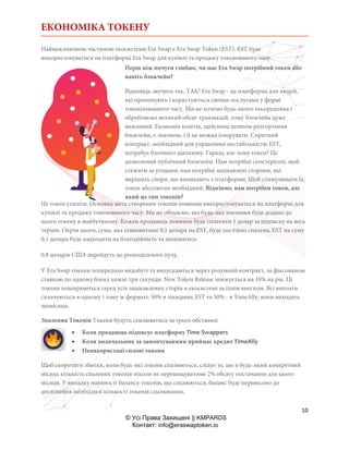 ЕКОНОМІКА ТОКЕНУ
10
© Усі Права Захищені || KMPARDS
Контакт: info@eraswaptoken.io
Найважливішою частиною екосистеми Era Swap є Era Swap Token (EST). EST буде
використовуватися на платформі Era Swap для купівлі та продажу токенованого часу.
Перш ніж почути глибше, чи має Era Swap потрібний токен або
навіть блокчейн?
Відповідь звучить так, ТАК! Era Swap - це платформа для людей,
які пропонують і користуються своїми послугами у формі
токенізованного часу. Ми не хочемо будь-якого посередника і
обробляємо великий обсяг транзакцій, тому блокчейн дуже
важливий. Економія коштів, здійснена шляхом розгортання
блокчейн, є значною, і її не можна ігнорувати. Спритний
контракт, необхідний для управління нестабільністю EST,
потребує блочного діапазону. Гаразд, але чому токен? Це
дозволений публічний блокчейн. Нам потрібні спостерігачі, щоб
стежити за угодами, нам потрібні зацікавлені сторони, які
вирішать спори, що виникають з платформи; Щоб стимулювати їх,
токен абсолютно необхідний. Відмінно, нам потрібен токен, але
який це тип токенів?
Це токен утиліти. Основна мета створення токенів повинна використовуватися на платформі для
купівлі та продажу токенованого часу. Ми не обіцяємо, що будь-яке значення буде додано до
цього токену в майбутньому. Кожен продавець повинен буде сплатити 1 долар за підписку на весь
термін. Окрім цього, сума, яка становитиме 0,1 долара на EST, буде постійно спалена, EST на суму
0,1 долара буде надходити на благодійність та залишатись
0,8 доларів США перейдуть до розподільчого пулу.
У Era Swap токени попередньо видобуті та випускаються через розумний контракт, за фіксованою
ставкою по одному блоку кожні три секунди. New Token Release знижується на 10% на рік. Ці
токени поширюються серед усіх зацікавлених сторін в екосистемі за їхнім внеском. Всі виплати
сплачуються в одному і тому ж форматі: 50% в ліквідних EST та 50% - в TimeAlly; вони виходять
щомісяця.
Зпалення Токенів Токени будуть спалюватися за трьох обставин:
 Коли продавець підписує платформу Time Swappers
 Коли позичальник за замовчуванням приймає кредит TimeAlly
 Невикористані силові токени
Щоб скоротити збитки, коли будь-які токени спалюються, слідує те, що в будь-який конкретний
місяць кількість спалених токенів ніколи не перевищуватиме 2% обсягу постачання для цього
місяця. У випадку наявності балансу токенів, що спалюються, баланс буде перенесено до
досягнення необхідної кількості токенів спалювання.
 
