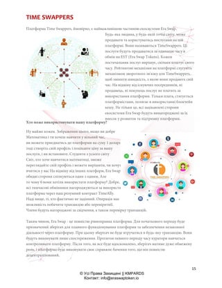 15
© Усі Права Захищені || KMPARDS
Контакт: info@eraswaptoken.io
TIME SWAPPERS
Платформа Time Swappers, ймовірно, є найважливішою частиною екосистеми Era Swap.
Будь-яка людина, у будь-якій точці світу, може
продавати та користуватись послугами на цій
платформі. Вони називаються TimeSwappers. Ці
послуги будуть продаватися за одиницю часу в
обмін на EST (Era Swap Tokens). Кожен
постачальник послуг вирішує, скільки коштує свого
часу. Рейтингові механізми на платформі слугують
механізмом зворотного зв'язку для TimeSwappers,
щоб змінити швидкість, з якою вони продають свій
час. На відміну від існуючих посередників, ні
продавець, ні покупець послуг не платять за
використання платформи. Тільки плата, стягується
платформістами, полягає в використанні блокчейн
кешу. Не тільки це, всі зацікавлені сторони
екосистеми Era Swap будуть винагороджені за їх
внесок у розвиток та підтримку платформи.
Хто може використовувати нашу платформу?
Ну майже кожен. Зображення цього, якщо ви добре
Математика і ти хочеш навчити у вільний час,
ви можете приєднатись до платформи на суму 1 долари EST. Ти можеш
тоді створіть свій профіль і поцікавте ціну за вашу
послуги, і ви встановите. Студенти з усього світу
Світ, хто хоче навчитися математиці, зможе
переглядайте свій профіль і можете вирішити, чи хочуть вони
вчитися у вас На відміну від інших платформ, Era Swap дозволяє
обидві сторони спілкуються один з одним. Але
то чому б вони хотіли використати платформу? Добре,
всі тимчасові обмінники нагороджуються за використання
платформа через наш розумний контракт TimeAlly.
Наді вище, ті, хто фактично не задіяний. Операція має
можливість побачити транзакцію або перевіритиїї.
Члени будуть нагороджені за свідчення, а також перевірку транзакцій.
Таким чином, Era Swap - це повністю рівноправна платформа. Для початкового періоду буде
призначений зберігач для плавного функціонування платформи та забезпечення незаконної
діяльності через платформу. При цьому зберігач не буде втручатися в будь-яку транзакцію. Вони
будуть виконувати лише спостереження. Протягом певного періоду часу куратори навчаться
контролювати платформу. Після того, як все буде вдосконалено, зберігач матиме дуже обмежену
роль, і платформа буде виконувати своє справжнє бачення того, що він повністю
децентралізований.
 