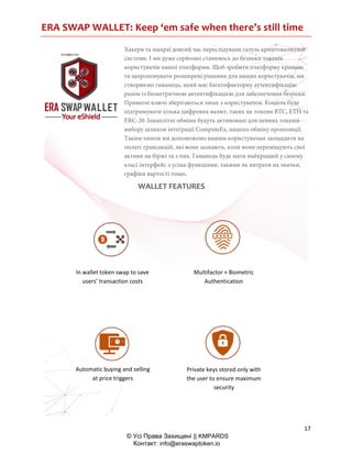 ERA SWAP WALLET: Keep ‘em safe when there’s still time
17
© Усі Права Захищені || KMPARDS
Контакт: info@eraswaptoken.io
Хакери та шахраї довгий час переслідували галузь криптовалютної
системи. І ми дуже серйозно ставимось до безпеки токенів
користувачів нашої платформи. Щоб зробити платформу кращою
та запропонувати розширені рішення для наших користувачів, ми
створюємо гаманець, який має багатофакторну аутентифікацію
разом із біометричною автентифікацією для забезпечення безпеки.
Приватні ключі зберігаються лише з користувачем. Кошель буде
підтримувати кілька цифрових валют, таких як токени BTC, ETH та
ERC-20. Інкаплітні обміни будуть активовані для певних токенів
вибору шляхом інтеграції ComputeEx, нашого обміну пропозиції.
Таким чином ми допоможемо нашим користувачам заощадити на
оплаті трансакцій, які вони зазнають, коли вони переміщують свої
активи на біржі та з них. Гаманець буде мати найкращий у своєму
класі інтерфейс з усіма функціями, такими як витрати на значки,
графіки вартості тощо.
WALLET FEATURES
In wallet token swap to save
users’ transaction costs
Multifactor + Biometric
Authentication
Automatic buying and selling
at price triggers
Private keys stored only with
the user to ensure maximum
security
 