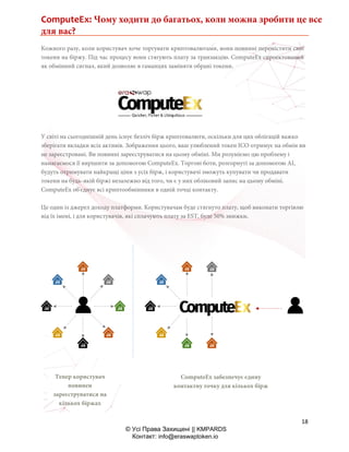 ComputeEx: Чому ходити до багатьох, коли можна зробити це все
для вас?
18
© Усі Права Захищені || KMPARDS
Контакт: info@eraswaptoken.io
Кожного разу, коли користувач хоче торгувати криптовалютами, вони повинні перемістити свої
токени на біржу. Під час процесу вони стягують плату за транзакцію. ComputeEx спроектований
як обмінний сигнал, який дозволяє в гаманцях заміняти обрані токени.
У світі на сьогоднішній день існує безліч бірж криптовалюти, оскільки для цих облігацій важко
зберігати вкладки всіх активів. Зображення цього, ваш улюблений токен ICO отримує на обмін ви
не зареєстровані. Ви повинні зареєструватися на цьому обміні. Ми розуміємо цю проблему і
намагаємося її вирішити за допомогою ComputeEx. Торгові боти, розгорнуті за допомогою AI,
будуть отримувати найкращі ціни з усіх бірж, і користувачі зможуть купувати чи продавати
токени на будь-якій біржі незалежно від того, чи є у них обліковий запис на цьому обміні.
ComputeEx об'єднує всі криптообмінники в одній точці контакту.
Це один із джерел доходу платформи. Користувачам буде стягнуто плату, щоб виконати торгівлю
від їх імені, і для користувачів, які сплачують плату за EST, буде 50% знижки.
Тепер користувач
повинен
зареєструватися на
кількох біржах
ComputeEx забезпечує єдину
контактну точку для кількох бірж
 