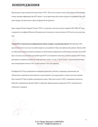1
© Усі Права Захищені || KMPARDS
Контакт: info@eraswaptoken.io
Цей документ підготовлений Era Swap Token ("EST"). Його мета полягає в тому, щоб надавати потенційним
членам громади інформацію про EST-проект, і це не пропозиція або заклик купувати чи продавати будь-які
цінні папери, ані інвестувати в будь-які фінансові інструменти.
Буде створена Подія Генерації Токену ("TGE"), де учасники спільноти можуть придбати EST, ERC 20 Токен,
створений на платформі Ethereum. Володіння цим токенам дає членам спільноти EST доступ до екосистеми
EST.
Токени EST не призначені для формування цінних паперів у жодній юрисдикції. Цей Документ НЕ є
проспектом емісії та на нього не треба спиратися для прийняття будь-яких фінансових рішень. Жодна особа
не зобов'язана укладати жодного контракту чи обов'язкового юридичного зобов'язання стосовно послуг EST.
Будь-які угоди, досягнуті між дистриб'ютором EST та потенційним покупцем стосовно продажу EST Токену,
регулюються окремим документом, який визначає умови та згоду ("T & Cs") угоди. У разі виникнення будь-
яких невідповідностей між T & C та цією газетою, T & C має перевагу.
Платформа ЕСТ буде дотримуватися найкращої практики, політики та процедур, призначених для
забезпечення дотримання законодавства та регулювання в усіх юрисдикціях, в межах яких вона працює.
Всім членам ЕСТ буде потрібно дотримуватися норм "Знай свого клієнта" (KYC), відмивання коштів від
боротьби з відмиванням грошей (AML) та боротьба з фінансуванням тероризму (CFT) у відношенні до
глобальних стандартів.
ПОПЕРЕДЖЕННЯ
 