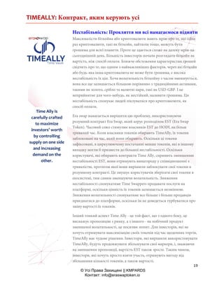 TIMEALLY: Контракт, яким керують усі
19
© Усі Права Захищені || KMPARDS
Контакт: info@eraswaptoken.io
Нестабільність: Прокляття ми всі намагаємося підняти
Максималісти біткойна або криптовалюти мають мрію про те, що один
раз криптовалюти, такі як біткойн, лайткоін тощо, можуть бути
грошима для всієї планети. Проте це здається схоже на далеку мрію на
сьогоднішній день. Більшість інвесторів почали розглядати біткойн як
вартість, ніж спосіб оплати. Ближче обстеження характеристик грошей
свідчить про те, що одним з найважливіших факторів, через які біткойн
або будь-яка інша криптовалюта не може бути грошима, є висока
нестабільність їх цін. Хоча волатильність біткойну з часом зменшується,
вона все ще залишається більшою порівняно з традиційними активами,
такими як золото, срібло та валютні пари, такі як USD-GBP. І це
неприйнятне для чого-небудь, як нестійкий, називати грошима. Ця
нестабільність спонукає людей піклуватися про криптовалюти, як
спосіб оплати.
Era swap намагається вирішити цю проблему, використовуючи
розумний контракт Era Swap, який керує розподілом EST (Era Swap
Token). Часовий союз стимулює власників EST до HODL на більш
тривалий час. Коли власники токенів обирають TimeAlly, їх токени
заблоковані на час, який вони обирають. Оскільки ці токени
зафіксовані, в циркулюючому постачанні менше токенів, які в іншому
випадку могли б призвести до більшої нестабільності. Оскільки
користувачі, які обирають контракти Time Ally, сприяють зменшенню
нестабільності EST, вони отримують винагороду у співвідношенні з
тривалістю, протягом якої вони вирішили заблокувати свої токени в
розумному контракті. Це змушує користувачів зберігати свої токени в
екосистемі, тим самим зменшуючи волатильність. Зниження
нестабільності спонукатиме Time Swappers продавати послуги на
платформі, оскільки цінність їх токенів залишається незмінною.
Зниження волатильності спонукатиме все більше і більше продавців
приєднатися до платформи, оскільки їм не доведеться турбуватися про
зміну вартості їх токенів.
Інший тонкий аспект Time Ally - це той факт, що з одного боку, це
виснажує пропозицію з ринку, а з іншого - як побічний продукт
зменшеної волатильності, це посилює попит. Для інвесторів, які не
хочуть отримувати максимізацію своїх токенів під час щоденних торгів,
TimeAlly має чудове рішення. Інвестори, які вирішили використовувати
TimeAlly, будуть продовжувати збільшувати свої маркери, і, зважаючи
на зменшення пропозиції, вартість EST також зросте. Таким чином,
інвестори, які хочуть просто взяти участь, отримують вигоду від
збільшення кількості токенів, а також вартості.
Time Ally is
carefully crafted
to maximize
investors’ worth
by controlling
supply on one side
and increasing
demand on the
other.
 