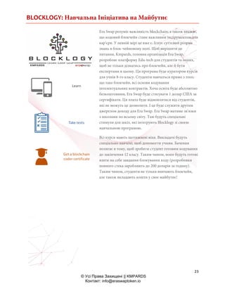 BLOCKLOGY: Навчальна Ініціатива на Майбутнє
23
© Усі Права Захищені || KMPARDS
Контакт: info@eraswaptoken.io
Era Swap розуміє важливість blockchain; а також вважає,
що кодовий блокчейн стане важливим інструментом для
кар'єри. У певній мірі це вже є. Існує суттєвий розрив
знань в блок-чейновому полі. Щоб вирішити це
питання, Kmpards, головна організація Era Swap,
розробляє платформу Edu-tech для студентів та інших,
щоб не тільки дізнатись про блокчейн, але й бути
експертами в цьому. Ця програма буде куратором курсів
для учнів 8-го класу. Студенти навчаться прямо з того,
що таке блокчейн, всі основи кодування
інтелектуальних контрактів. Хоча освіта буде абсолютно
безкоштовним, Era Swap буде стягувати 1 долар США за
сертифікати. Ця плата буде відмовлятися від студентів,
які не можуть це дозволити. І це буде служити другим
джерелом доходу для Era Swap. Era Swap матиме зв'язки
з школами по всьому світу. Там будуть спеціальні
стимули для шкіл, які інтегрують Blocklogy зі своєю
навчальною програмою.
Всі курси мають щотижневі віхи. Викладачі будуть
спеціально навчені, щоб допомогти учням. Бачення
полягає в тому, щоб зробити студент готовим кодування
до закінчення 12 класу. Таким чином, вони будуть готові
взяти на себе завдання блокування коду (розробники
повного стека заробляють до 200 доларів за годину).
Таким чином, студенти не тільки вивчають блокчейн,
але також вкладають кошти у своє майбутнє!
 