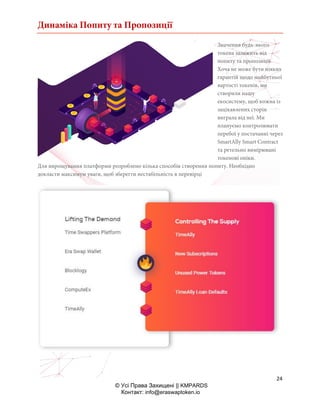 Динаміка Попиту та Пропозиції
24
© Усі Права Захищені || KMPARDS
Контакт: info@eraswaptoken.io
Значення будь-якого
токена залежить від
попиту та пропозиції.
Хоча не може бути ніяких
гарантій щодо майбутньої
вартості токенів, ми
створили нашу
екосистему, щоб кожна із
зацікавлених сторін
виграла від неї. Ми
плануємо контролювати
перебої у постачанні через
SmartAlly Smart Contract
та ретельно вимірювані
токенові опіки.
Для вирощування платформи розроблено кілька способів створення попиту. Необхідно
докласти максимум уваги, щоб зберегти нестабільність в перевірці
 