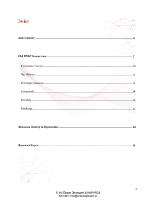 2
© Усі Права Захищені || KMPARDS
Контакт: info@eraswaptoken.io
Зміст
Аналіз ринку........................................................................................................................................... 4
ERA SWAP Екосистема........................................................................................................................... 7
Економіка Токену ................................................................................................................................1 0
Час Обміну...........................................................................................................................................15
Era Swap Гаманець ..............................................................................................................................16
ComputeEx............................................................................................................................................18
TimeAlly .................................................................................................................................................19
Blocklogy .............................................................................................................................................. 23
Динаміка Попиту та Пропозиції ......................................................................................................... 24
Дорожня Карта...................................................................................................................................... 25
 