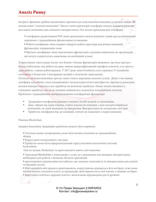 Аналіз Ринку
5
© Усі Права Захищені || KMPARDS
Контакт: info@eraswaptoken.io
Інтернет-феномен зробив надзвичайно зручним для співставлення власника та шукача майна. Це
основа нової "спільної економіки". Багато типів агрегаторів платформ почали надавати рішення
для нашої економіки для спільного використання. Ось кілька прикладів цих платформ:
 платформи кредитування P2P: вони пропонують нижчі позикові ставки для позичальників
порівняно з традиційними фінансовими установами
 Робочі платформи: вони надають відкриті робочі простори для різних компаній,
фрілансерів, підприємців тощо.
 Фріланс платформи: вони підключають фрілансерів з різними навичками до організацій,
які хочуть скористатися навичками на необхідній основі
Зі зростанням такого роду послуг все більше і більше фрілансерів вважають, що їхня кар'єра є
більш стабільною, ніж робота на день, маючи диверсифікований портфель клієнтів, а не просто
одну роботу з одним роботодавцем. У 2017 році лише Freelancer.com отримало 13 мільйонів
оголошень з більш ніж 3 мільярдами доларів у оплачених трансакціях.
Оскільки загальні економіки зросли, вони стають жертвами власного успіху. Деякі з так званих
платформ для обміну стали незамінними і почали користатися цим фактом. Зручність розподілу
активів використовується для заробітку на величезні прибутки. Немає нічого поганого в
отриманні прибутку, але це не повинно відбуватися за рахунок пограбування клієнтів.
Проблеми з традиційними централізованими платформами фрілансера:
 Традиційні платформні рішення стягують 10-20% комісій за транзакцію.
 Дані, зібрані від користувачів, стають власністю компанії, і дані використовуються
компанією, як вони вважають це придатним; Використання не контролює свої дані
 Прибуток платформи йде до компанії, і нічого не поділяють з користувачами.
Рішення Blockchain
Завдяки блокчейну традиційні проблеми можуть бути вирішені.
 Оскільки немає посередників, може бути велика економія на транзакційних
зборах
 Користувачі контролюють свої дані
 Прибуток може бути перерозподілений серед учасників екологічної системи
блокчейнів
Тим не менше, blockchain та криптовалюти мають свої недоліки.
 Транзакції Blockchain є повільними і, отже, не є реальними для випадків використання,
необхідних для роботи з великим обсягом транзакцій
 криптовалюти надзвичайно нестабільні, що зменшує можливість їх використання для купівлі
та продажу послуг
 Щоб придбати або продати криптовалюти, користувачам доводиться йти на біржі, отже вони
необов'язково сплачують плату за транзакцію, щоб перемістити свої токени з гаманця на біржі
 Відсутність освітньо-кадрової освіти є величезною перешкодою для її прийнят
 