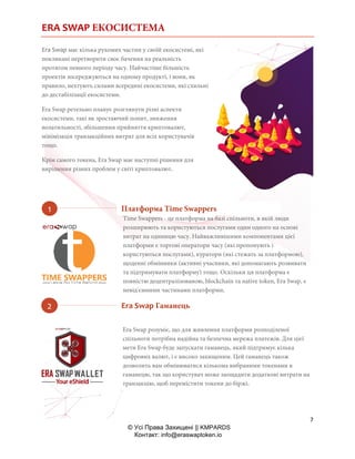 ERA SWAP ЕКОСИСТЕМА
7
© Усі Права Захищені || KMPARDS
Контакт: info@eraswaptoken.io
Era Swap має кілька рухомих частин у своїй екосистемі, які
покликані перетворити своє бачення на реальність
протягом певного періоду часу. Найчастіше більшість
проектів зосереджуються на одному продукті, і вони, як
правило, нехтують силами всередині екосистеми, які схильні
до дестабілізації екосистеми.
Era Swap ретельно планує розглянути різні аспекти
екосистеми, такі як зростаючий попит, зниження
волатильності, збільшення прийняття криптовалют,
мінімізація транзакційних витрат для всіх користувачів
тощо.
Крім самого токена, Era Swap має наступні рішення для
вирішення різних проблем у світі криптовалют.
Time Swappers - це платформа на базі спільноти, в якій люди
розширюють та користуються послугами один одного на основі
витрат на одиницю часу. Найважливішими компонентами цієї
платформи є торгові оператори часу (які пропонують і
користуються послугами), куратори (які стежать за платформою),
щоденні обмінники (активні учасники, які допомагають розвивати
та підтримувати платформу) тощо. Оскільки ця платформа є
повністю децентралізованою, blockchain та native token, Era Swap, є
невід'ємними частинами платформи.
Era Swap розуміє, що для живлення платформи розподіленої
спільноти потрібна надійна та безпечна мережа платежів. Для цієї
мети Era Swap буде запускати гаманець, який підтримує кілька
цифрових валют, і є високо захищеним. Цей гаманець також
дозволить вам обмінюватися кількома вибраними токенами в
гаманецю, так що користувач може заощадити додаткові витрати на
транзакцію, щоб перемістити токени до біржі.
Платформа Time Swappers
Era Swap Гаманець
 