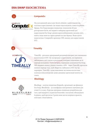 ERA SWAP ЕКОСИСТЕМА
8
© Усі Права Захищені || KMPARDS
Контакт: info@eraswaptoken.io
На сьогоднішній день існує безліч обмінів з криптовалютою,
оскільки користувачеві стає важко відстежувати ставки на різних
біржах. Era Swap використовуватиме технологію AI для
розгортання ботів, які надають найкращі пропозиції для
користувачів Era Swap з різних криптообмінників у всьому світі,
навіть якщо вони не зареєстровані на цих біржах. Якщо цього
недостатньо, ComputeEx пропонує 50% знижку для користувачів
EST.
TimeAlly - ретельно продуманий розумний контракт для зменшення
волатильності EST. Це нагороджує користувачів, які вирішили
заблокувати свої токени в розумному контракті відповідно до їх
періодів володіння. З усіх нагород, отриманих компанією Era Swap,
50% віддають назад у рідких токенів, а 50% - через TimeAlly протягом
певного періоду часу, щоб зберегти стабільність EST під час
перевірки. TimeAlly є дуже важливою частиною екосистеми,
оскільки вона контролює деякі динаміки пропозиції попиту на
токен.
Blocklogy - освітня ініціатива Kmpards, організації, що фінансує
Era Swap. Blocklocky - це платформа електронного навчання для
учнів 8-го класу. Курсова програма спеціально розроблена для
того, щоб відкрити студентам блокчейн і поступово збільшувати
їх рівень, щоб протягом 5 років вони могли кодувати проекти,
пов'язані з блокчейном.
ComputeEx
TimeAlly
Blocklogy
 