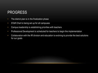 ProgressThe district plan is in the finalization phaseSTaR Chart is being set up for all campusesCampus leadership is establishing priorities with teachersProfessional Development is scheduled for teachers to begin the implementationCollaboration with the IR division and education is evolving to provide the best solutions for our goals