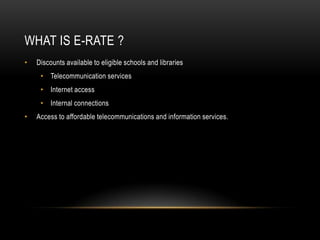 What is E-RATe ?Discounts available to eligible schools and libraries Telecommunication servicesInternet accessInternal connectionsAccess to affordable telecommunications and information services.