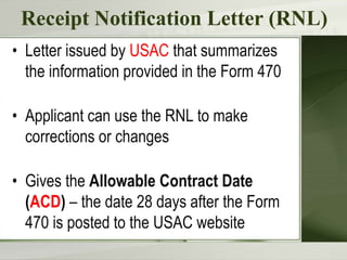 Receipt Notification Letter (RNL)
• Letter issued by USAC that summarizes
the information provided in the Form 470
• Applicant can use the RNL to make
corrections or changes
• Gives the Allowable Contract Date
(ACD) – the date 28 days after the Form
470 is posted to the USAC website
 
