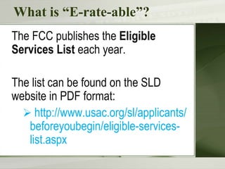 What is “E-rate-able”?
The FCC publishes the Eligible
Services List each year.
The list can be found on the SLD
website in PDF format:
 http://www.usac.org/sl/applicants/
beforeyoubegin/eligible-services-
list.aspx
 