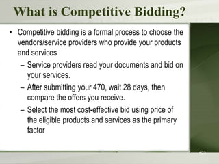 What is Competitive Bidding?
• Competitive bidding is a formal process to choose the
vendors/service providers who provide your products
and services
– Service providers read your documents and bid on
your services.
– After submitting your 470, wait 28 days, then
compare the offers you receive.
– Select the most cost-effective bid using price of
the eligible products and services as the primary
factor
123
 