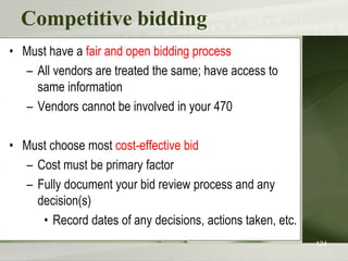 Competitive bidding
• Must have a fair and open bidding process
– All vendors are treated the same; have access to
same information
– Vendors cannot be involved in your 470
• Must choose most cost-effective bid
– Cost must be primary factor
– Fully document your bid review process and any
decision(s)
• Record dates of any decisions, actions taken, etc.
124
 