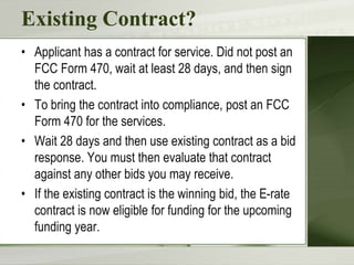 Existing Contract?
• Applicant has a contract for service. Did not post an
FCC Form 470, wait at least 28 days, and then sign
the contract.
• To bring the contract into compliance, post an FCC
Form 470 for the services.
• Wait 28 days and then use existing contract as a bid
response. You must then evaluate that contract
against any other bids you may receive.
• If the existing contract is the winning bid, the E-rate
contract is now eligible for funding for the upcoming
funding year.
 