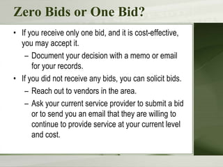 Zero Bids or One Bid?
• If you receive only one bid, and it is cost-effective,
you may accept it.
– Document your decision with a memo or email
for your records.
• If you did not receive any bids, you can solicit bids.
– Reach out to vendors in the area.
– Ask your current service provider to submit a bid
or to send you an email that they are willing to
continue to provide service at your current level
and cost.
 