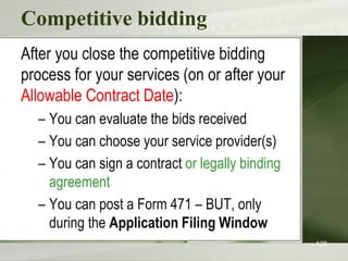 Competitive bidding
After you close the competitive bidding
process for your services (on or after your
Allowable Contract Date):
– You can evaluate the bids received
– You can choose your service provider(s)
– You can sign a contract or legally binding
agreement
– You can post a Form 471 – BUT, only
during the Application Filing Window
128
 