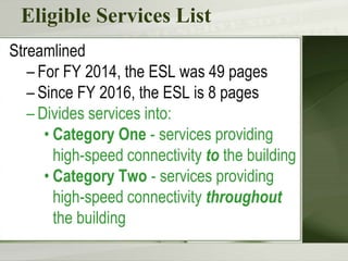 Eligible Services List
Streamlined
– For FY 2014, the ESL was 49 pages
– Since FY 2016, the ESL is 8 pages
– Divides services into:
• Category One - services providing
high-speed connectivity to the building
• Category Two - services providing
high-speed connectivity throughout
the building
 