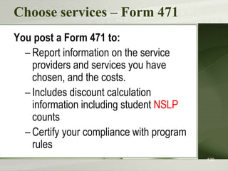 Choose services – Form 471
You post a Form 471 to:
– Report information on the service
providers and services you have
chosen, and the costs.
– Includes discount calculation
information including student NSLP
counts
– Certify your compliance with program
rules
130
 