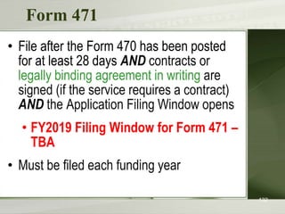 Form 471
• File after the Form 470 has been posted
for at least 28 days AND contracts or
legally binding agreement in writing are
signed (if the service requires a contract)
AND the Application Filing Window opens
• FY2019 Filing Window for Form 471 –
TBA
• Must be filed each funding year
132
 