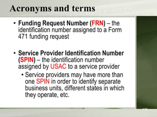 Acronyms and terms
• Funding Request Number (FRN) – the
identification number assigned to a Form
471 funding request
• Service Provider Identification Number
(SPIN) – the identification number
assigned by USAC to a service provider
• Service providers may have more than
one SPIN in order to identify separate
business units, different states in which
they operate, etc.
136
 