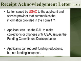 Receipt Acknowledgement Letter (RAL)
• Letter issued by USAC to the applicant and
service provider that summarizes the
information provided in the Form 471
• Applicant can use the RAL to make
corrections or changes until USAC issues the
Funding Commitment Decision Letter
• Applicants can request funding reductions,
but not funding increases.
 
