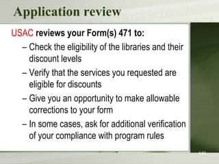 Application review
USAC reviews your Form(s) 471 to:
– Check the eligibility of the libraries and their
discount levels
– Verify that the services you requested are
eligible for discounts
– Give you an opportunity to make allowable
corrections to your form
– In some cases, ask for additional verification
of your compliance with program rules
140
 