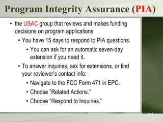 Program Integrity Assurance (PIA)
• the USAC group that reviews and makes funding
decisions on program applications
• You have 15 days to respond to PIA questions.
• You can ask for an automatic seven-day
extension if you need it.
• To answer inquiries, ask for extensions, or find
your reviewer’s contact info:
• Navigate to the FCC Form 471 in EPC.
• Choose ”Related Actions.”
• Choose “Respond to Inquiries.”
141
 