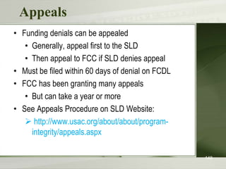 Appeals
• Funding denials can be appealed
• Generally, appeal first to the SLD
• Then appeal to FCC if SLD denies appeal
• Must be filed within 60 days of denial on FCDL
• FCC has been granting many appeals
• But can take a year or more
• See Appeals Procedure on SLD Website:
 http://www.usac.org/about/about/program-
integrity/appeals.aspx
148
 