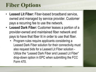 Fiber Options
• Leased Lit Fiber: Fiber-based broadband service,
owned and managed by service provider. Customer
pays a recurring fee to use the network.
• Leased Dark Fiber: Customer leases a portion of a
provider-owned and maintained fiber network and
pays to have that fiber lit in order to use that fiber.
• Program rules require applicants considering a
Leased Dark Fiber solution for their connectivity must
also request bids for a Leased Lit Fiber solution -
Utilize the “Leased Dark Fiber and Leased Lit Fiber”
drop-down option in EPC when submitting the FCC
Form 470.
 