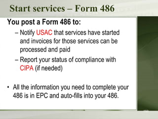 Start services – Form 486
You post a Form 486 to:
– Notify USAC that services have started
and invoices for those services can be
processed and paid
– Report your status of compliance with
CIPA (if needed)
• All the information you need to complete your
486 is in EPC and auto-fills into your 486.
150
 