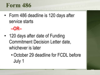 Form 486
• Form 486 deadline is 120 days after
service starts
–OR–
• 120 days after date of Funding
Commitment Decision Letter date,
whichever is later
•October 29 deadline for FCDL before
July 1
156
 