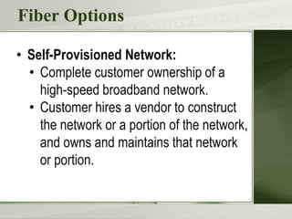 Fiber Options
• Self-Provisioned Network:
• Complete customer ownership of a
high-speed broadband network.
• Customer hires a vendor to construct
the network or a portion of the network,
and owns and maintains that network
or portion.
 