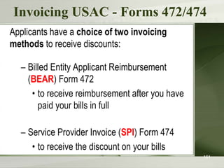 Invoicing USAC - Forms 472/474
Applicants have a choice of two invoicing
methods to receive discounts:
– Billed Entity Applicant Reimbursement
(BEAR) Form 472
• to receive reimbursement after you have
paid your bills in full
– Service Provider Invoice (SPI) Form 474
• to receive the discount on your bills
161
 