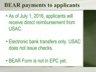 BEAR payments to applicants
• As of July 1, 2016, applicants will
receive direct reimbursement from
USAC.
• Electronic bank transfers only. USAC
does not issue checks.
• BEAR Form is not in EPC yet.
 