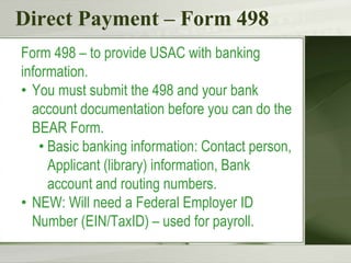 Direct Payment – Form 498
Form 498 – to provide USAC with banking
information.
• You must submit the 498 and your bank
account documentation before you can do the
BEAR Form.
• Basic banking information: Contact person,
Applicant (library) information, Bank
account and routing numbers.
• NEW: Will need a Federal Employer ID
Number (EIN/TaxID) – used for payroll.
 