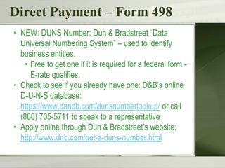 Direct Payment – Form 498
• NEW: DUNS Number: Dun & Bradstreet “Data
Universal Numbering System” – used to identify
business entities.
• Free to get one if it is required for a federal form -
E-rate qualifies.
• Check to see if you already have one: D&B’s online
D-U-N-S database:
https://www.dandb.com/dunsnumberlookup/ or call
(866) 705-5711 to speak to a representative
• Apply online through Dun & Bradstreet’s website:
http://www.dnb.com/get-a-duns-number.html
 