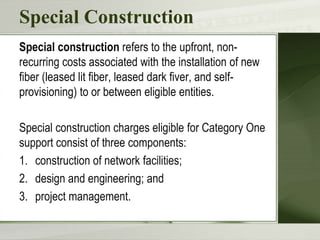 Special Construction
Special construction refers to the upfront, non-
recurring costs associated with the installation of new
fiber (leased lit fiber, leased dark fiver, and self-
provisioning) to or between eligible entities.
Special construction charges eligible for Category One
support consist of three components:
1. construction of network facilities;
2. design and engineering; and
3. project management.
 
