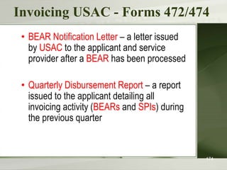 Invoicing USAC - Forms 472/474
• BEAR Notification Letter – a letter issued
by USAC to the applicant and service
provider after a BEAR has been processed
• Quarterly Disbursement Report – a report
issued to the applicant detailing all
invoicing activity (BEARs and SPIs) during
the previous quarter
174
 