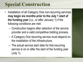 Special Construction
• Installation of all Category One non-recurring services
may begin six months prior to the July 1 start of
the funding year (i.e., or after January 1) if the
following conditions are met:
– Construction begins after selection of the service
provider and a valid competitive bidding process.
– A Category One recurring service must depend on
the installation of the infrastructure.
– The actual service start date for that recurring
service is on or after the start of the funding year
(July 1).
 